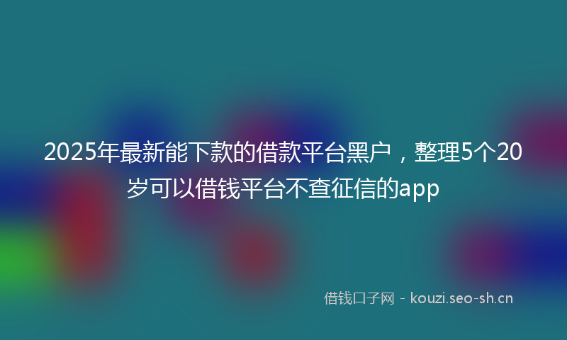 2025年最新能下款的借款平台黑户，整理5个20岁可以借钱平台不查征信的app