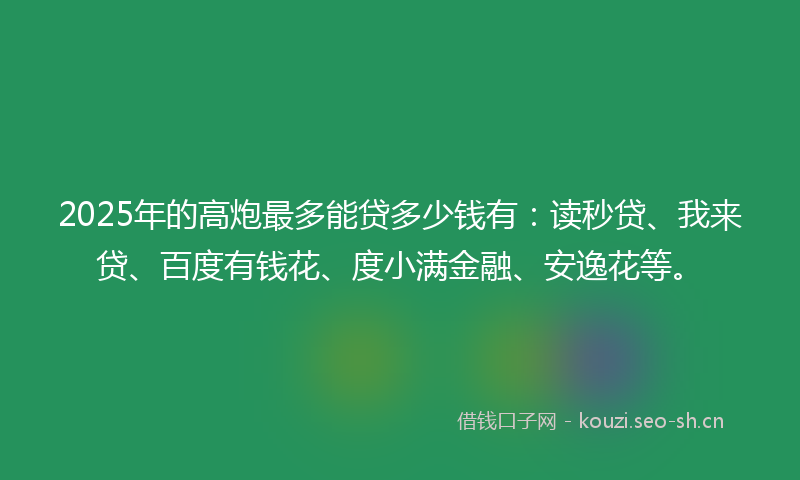 2025年的高炮最多能贷多少钱有：读秒贷、我来贷、百度有钱花、度小满金融、安逸花等。