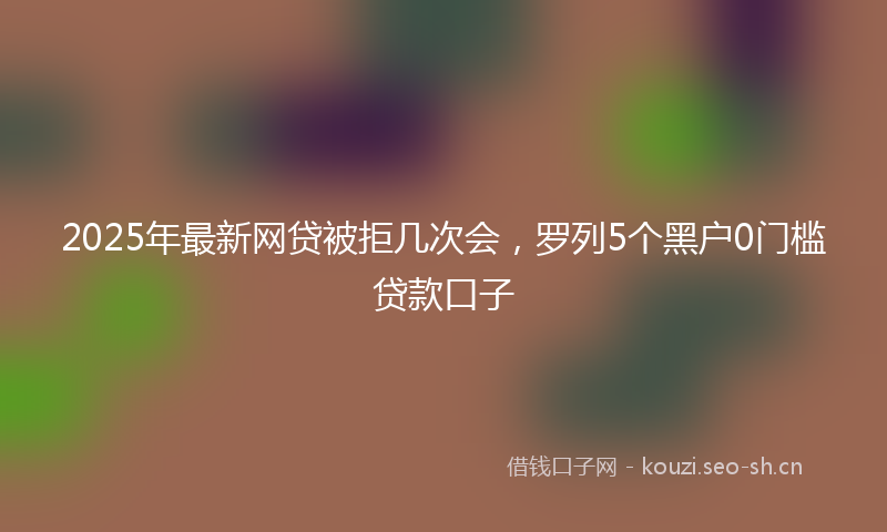 2025年最新网贷被拒几次会，罗列5个黑户0门槛贷款口子