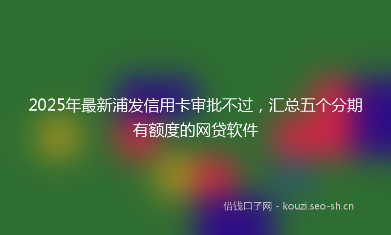 2025年最新浦发信用卡审批不过，汇总五个分期有额度的网贷软件