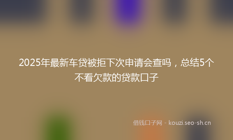 2025年最新车贷被拒下次申请会查吗，总结5个不看欠款的贷款口子