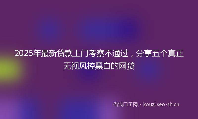 2025年最新贷款上门考察不通过，分享五个真正无视风控黑白的网贷