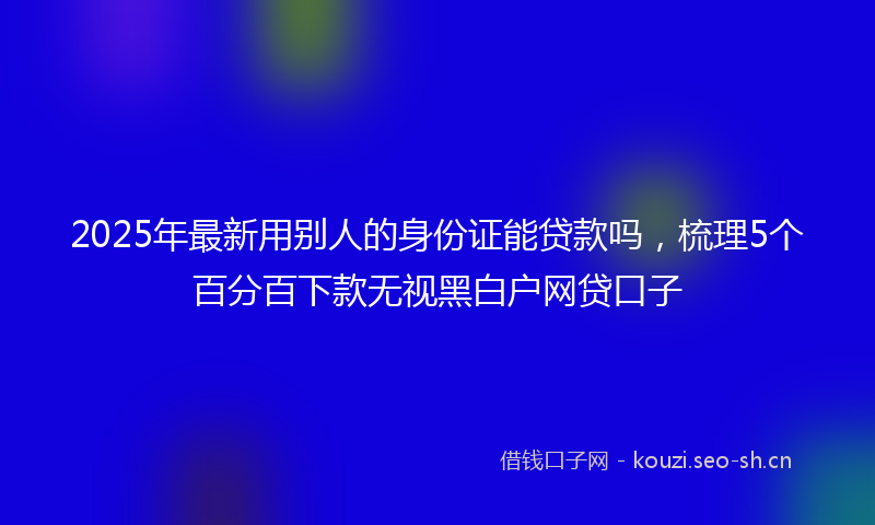 2025年最新用别人的身份证能贷款吗，梳理5个百分百下款无视黑白户网贷口子