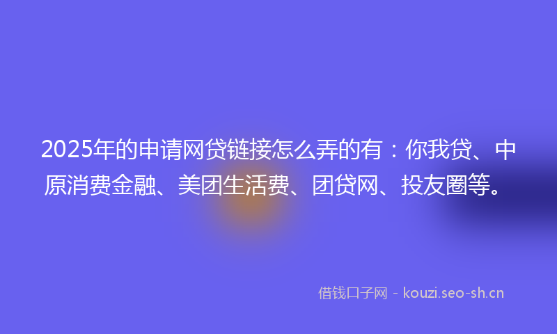 2025年的申请网贷链接怎么弄的有：你我贷、中原消费金融、美团生活费、团贷网、投友圈等。