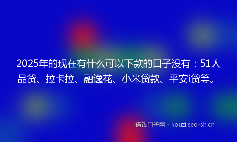 2025年的现在有什么可以下款的口子没有：51人品贷、拉卡拉、融逸花、小米贷款、平安i贷等。