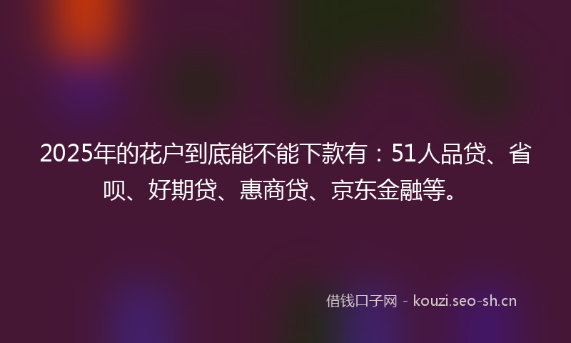 2025年的花户到底能不能下款有：51人品贷、省呗、好期贷、惠商贷、京东金融等。