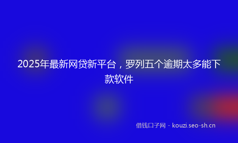 2025年最新网贷新平台，罗列五个逾期太多能下款软件