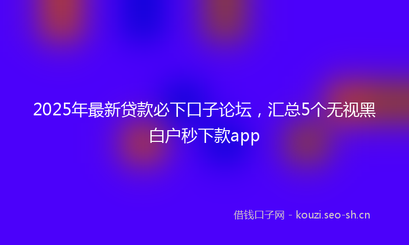 2025年最新贷款必下口子论坛，汇总5个无视黑白户秒下款app