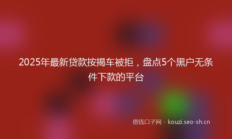 2025年最新贷款按揭车被拒，盘点5个黑户无条件下款的平台