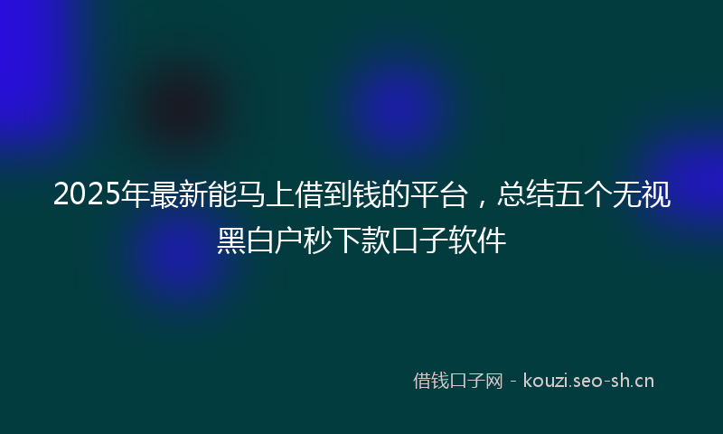 2025年最新能马上借到钱的平台，总结五个无视黑白户秒下款口子软件