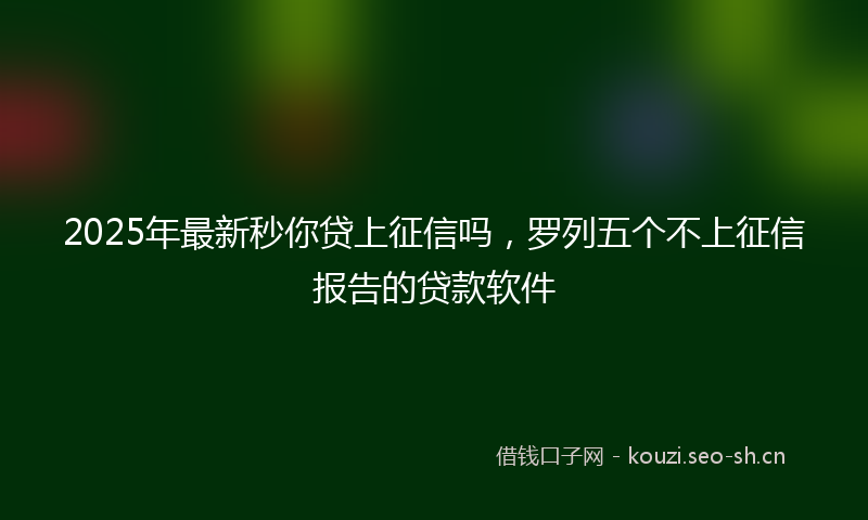 2025年最新秒你贷上征信吗，罗列五个不上征信报告的贷款软件