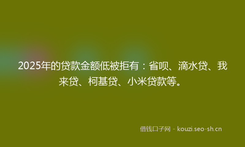 2025年的贷款金额低被拒有：省呗、滴水贷、我来贷、柯基贷、小米贷款等。