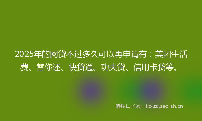 2025年的网贷不过多久可以再申请有：美团生活费、替你还、快贷通、功夫贷、信用卡贷等。