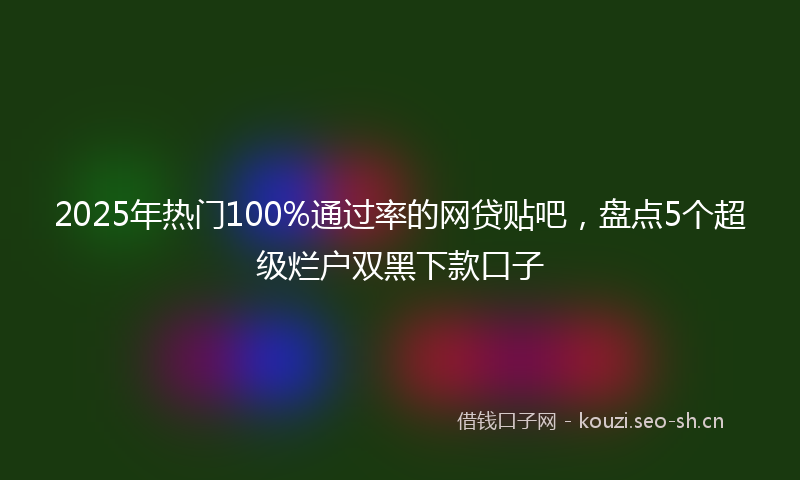 2025年热门100%通过率的网贷贴吧，盘点5个超级烂户双黑下款口子