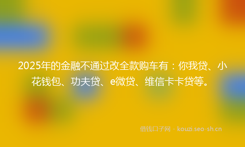 2025年的金融不通过改全款购车有：你我贷、小花钱包、功夫贷、e微贷、维信卡卡贷等。