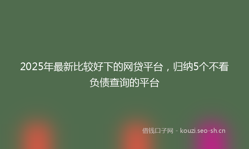 2025年最新比较好下的网贷平台，归纳5个不看负债查询的平台