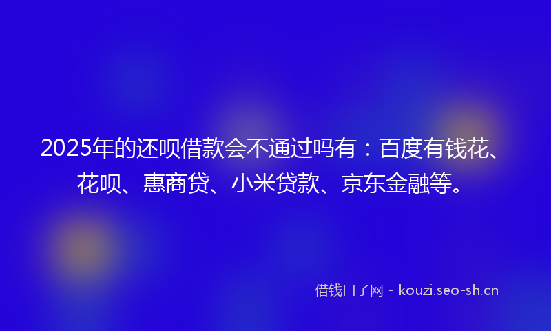 2025年的还呗借款会不通过吗有：百度有钱花、花呗、惠商贷、小米贷款、京东金融等。