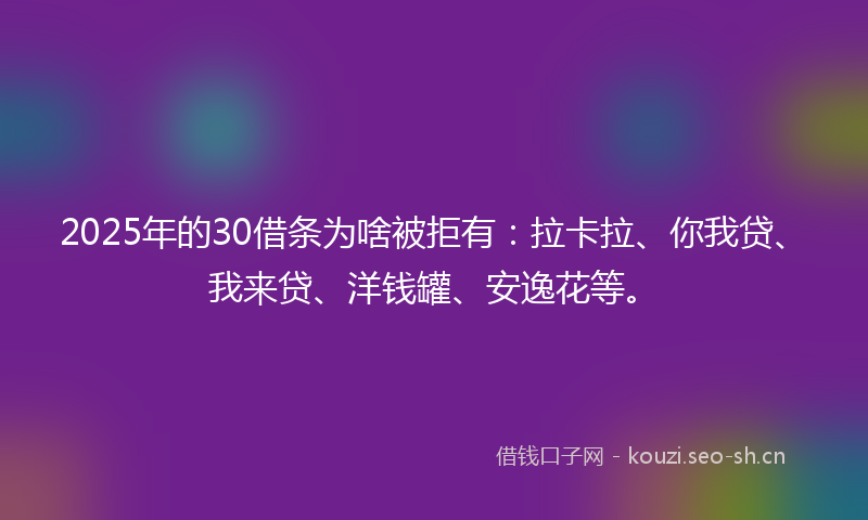 2025年的30借条为啥被拒有：拉卡拉、你我贷、我来贷、洋钱罐、安逸花等。