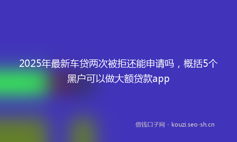 2025年最新车贷两次被拒还能申请吗，概括5个黑户可以做大额贷款app