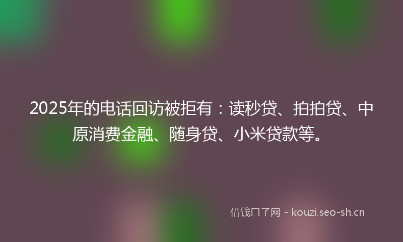 2025年的电话回访被拒有：读秒贷、拍拍贷、中原消费金融、随身贷、小米贷款等。