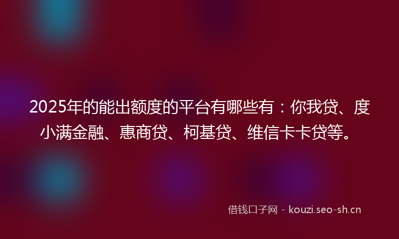 2025年的能出额度的平台有哪些有：你我贷、度小满金融、惠商贷、柯基贷、维信卡卡贷等。