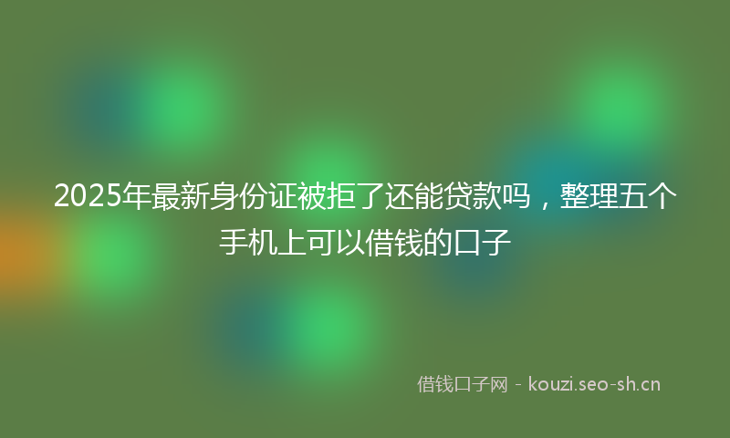 2025年最新身份证被拒了还能贷款吗，整理五个手机上可以借钱的口子
