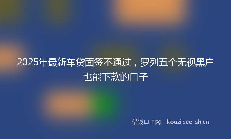 2025年最新车贷面签不通过，罗列五个无视黑户也能下款的口子