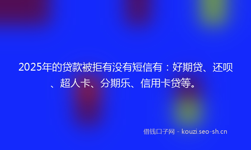 2025年的贷款被拒有没有短信有：好期贷、还呗、超人卡、分期乐、信用卡贷等。