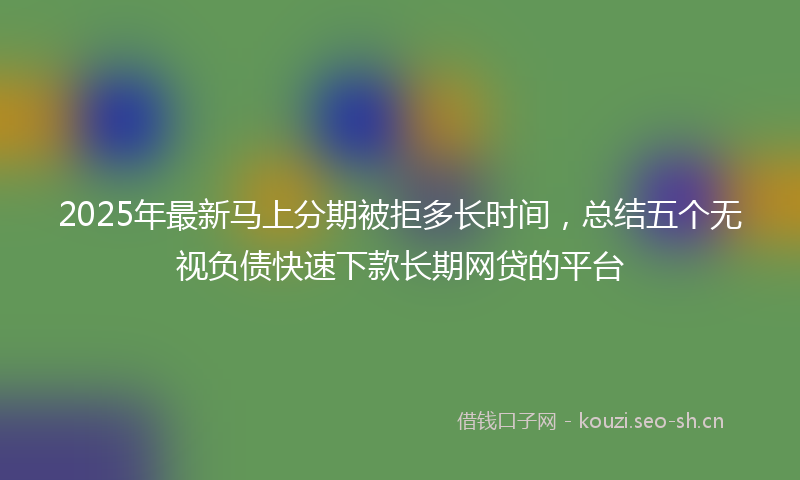 2025年最新马上分期被拒多长时间，总结五个无视负债快速下款长期网贷的平台