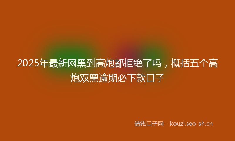 2025年最新网黑到高炮都拒绝了吗，概括五个高炮双黑逾期必下款口子