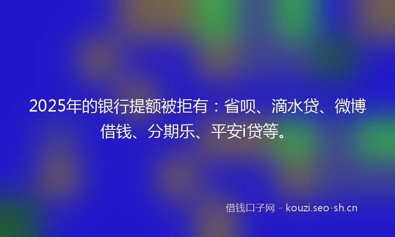 2025年的银行提额被拒有：省呗、滴水贷、微博借钱、分期乐、平安i贷等。