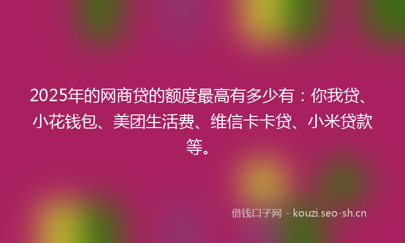 2025年的网商贷的额度最高有多少有：你我贷、小花钱包、美团生活费、维信卡卡贷、小米贷款等。