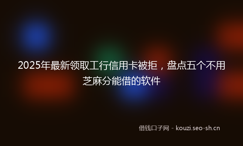 2025年最新领取工行信用卡被拒，盘点五个不用芝麻分能借的软件