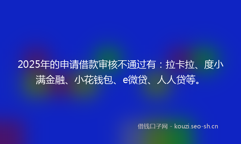 2025年的申请借款审核不通过有：拉卡拉、度小满金融、小花钱包、e微贷、人人贷等。