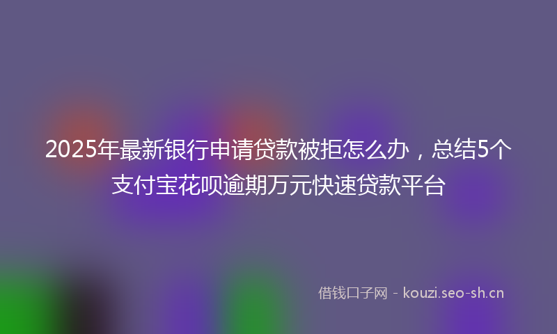 2025年最新银行申请贷款被拒怎么办，总结5个支付宝花呗逾期万元快速贷款平台
