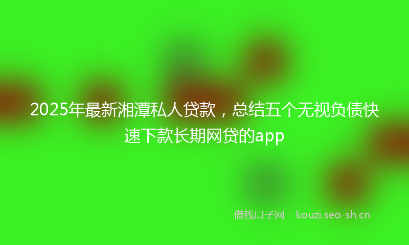 2025年最新湘潭私人贷款，总结五个无视负债快速下款长期网贷的app