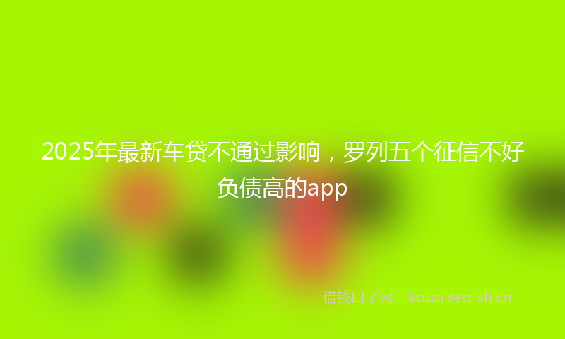2025年最新车贷不通过影响，罗列五个征信不好负债高的app