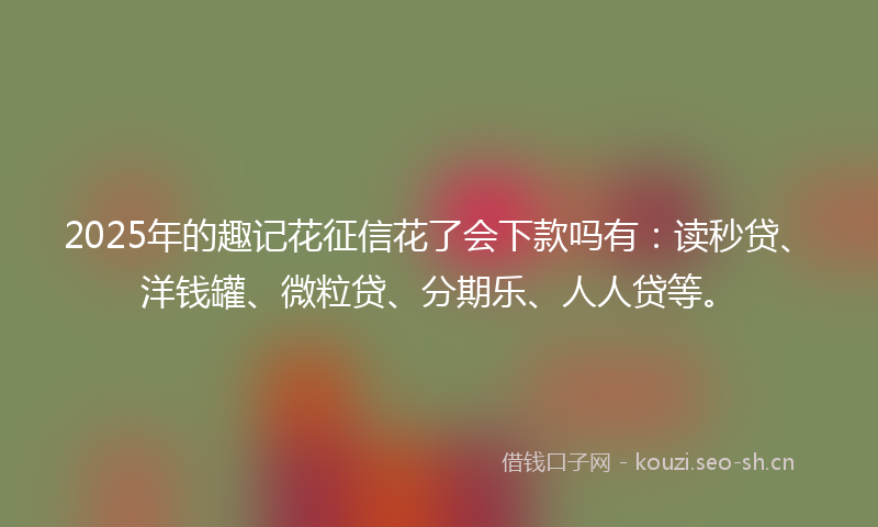 2025年的趣记花征信花了会下款吗有：读秒贷、洋钱罐、微粒贷、分期乐、人人贷等。