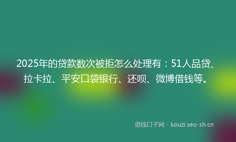 2025年的贷款数次被拒怎么处理有：51人品贷、拉卡拉、平安口袋银行、还呗、微博借钱等。
