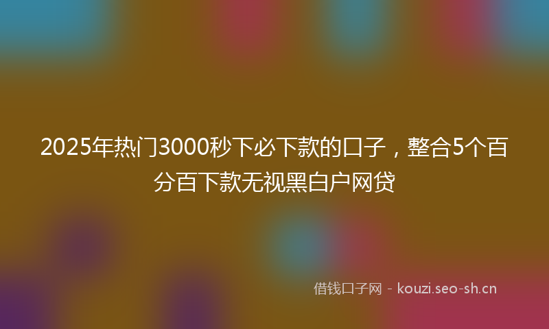 2025年热门3000秒下必下款的口子，整合5个百分百下款无视黑白户网贷