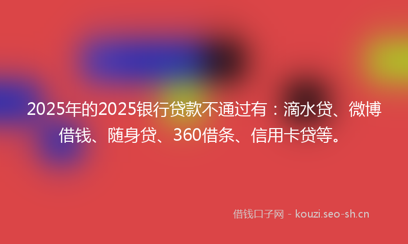 2025年的2025银行贷款不通过有：滴水贷、微博借钱、随身贷、360借条、信用卡贷等。
