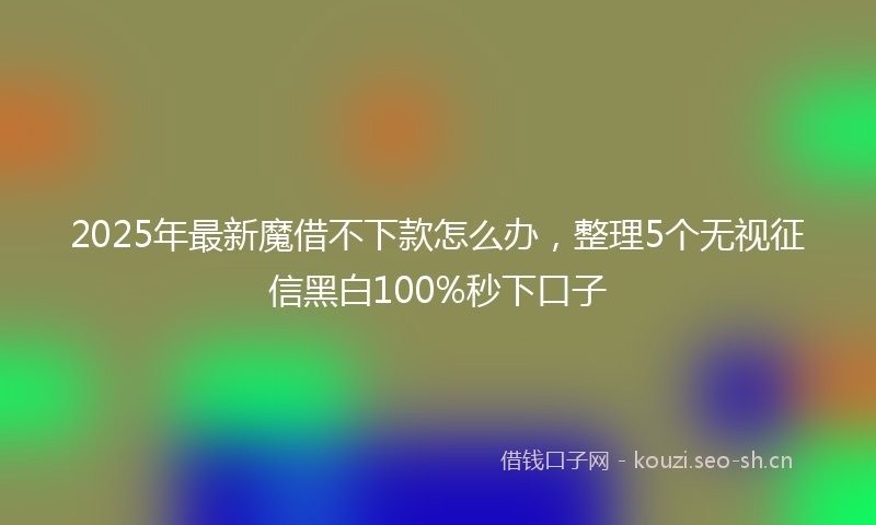 2025年最新魔借不下款怎么办，整理5个无视征信黑白100%秒下口子