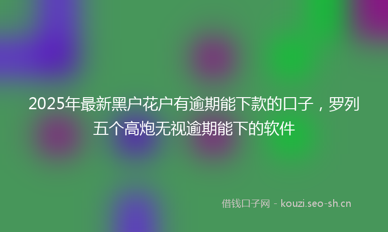 2025年最新黑户花户有逾期能下款的口子，罗列五个高炮无视逾期能下的软件