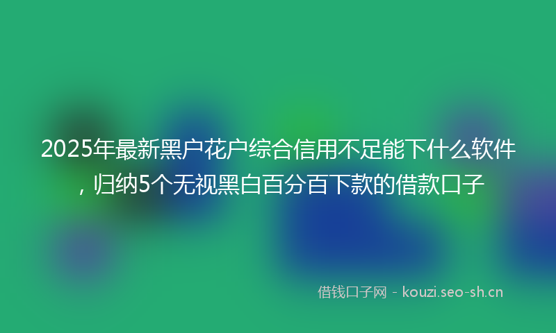 2025年最新黑户花户综合信用不足能下什么软件，归纳5个无视黑白百分百下款的借款口子