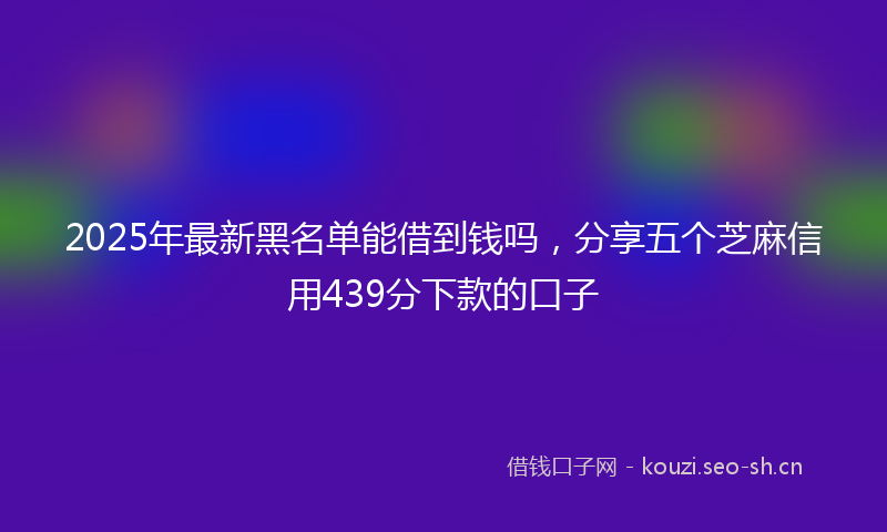 2025年最新黑名单能借到钱吗，分享五个芝麻信用439分下款的口子
