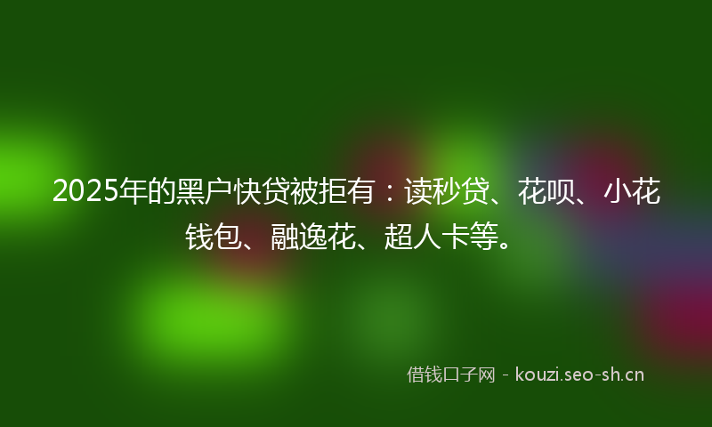 2025年的黑户快贷被拒有：读秒贷、花呗、小花钱包、融逸花、超人卡等。