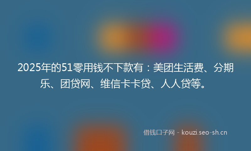 2025年的51零用钱不下款有：美团生活费、分期乐、团贷网、维信卡卡贷、人人贷等。