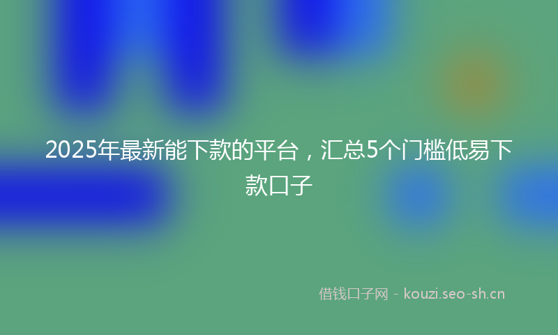 2025年最新能下款的平台，汇总5个门槛低易下款口子