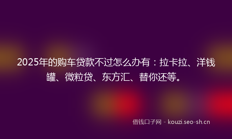 2025年的购车贷款不过怎么办有：拉卡拉、洋钱罐、微粒贷、东方汇、替你还等。