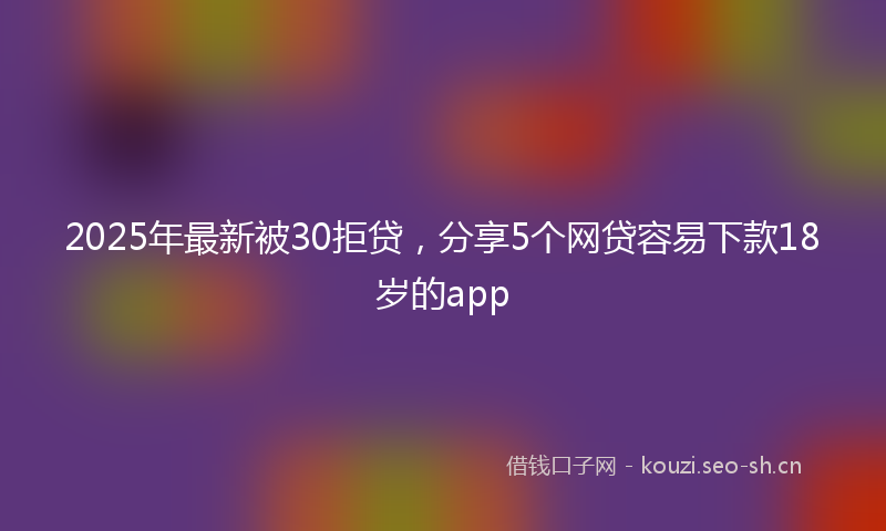 2025年最新被30拒贷，分享5个网贷容易下款18岁的app